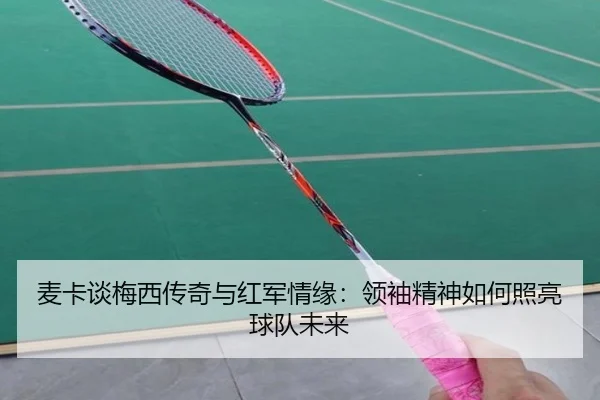 麦卡谈梅西传奇与红军情缘：领袖精神如何照亮球队未来